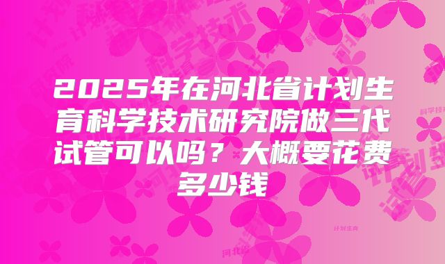 2025年在河北省计划生育科学技术研究院做三代试管可以吗？大概要花费多少钱