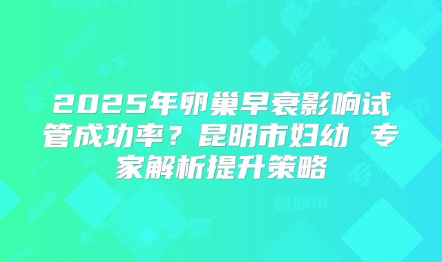2025年卵巢早衰影响试管成功率？昆明市妇幼 专家解析提升策略