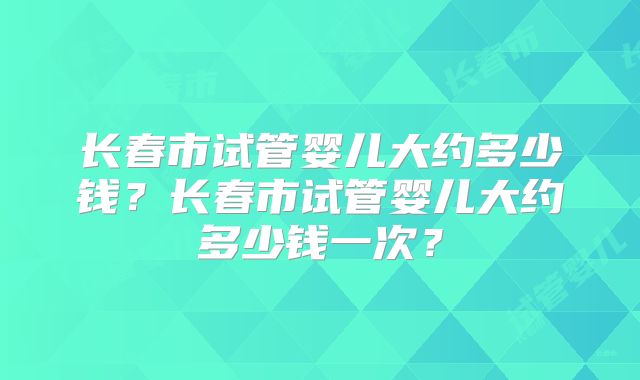 长春市试管婴儿大约多少钱？长春市试管婴儿大约多少钱一次？