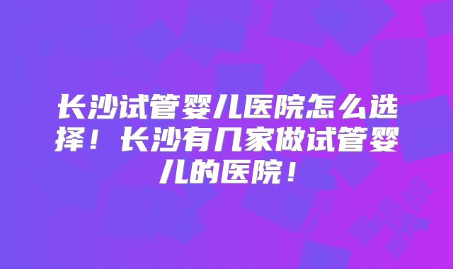 长沙试管婴儿医院怎么选择！长沙有几家做试管婴儿的医院！