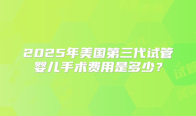 2025年美国第三代试管婴儿手术费用是多少？
