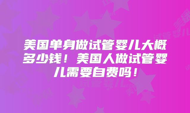 美国单身做试管婴儿大概多少钱!美国人做试管婴儿需要自费吗!