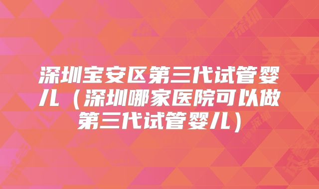 深圳宝安区第三代试管婴儿(深圳哪家医院可以做第三代试管婴儿)