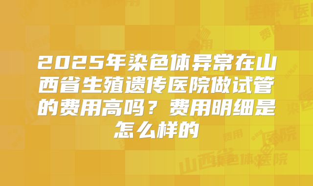 2025年染色体异常在山西省生殖遗传医院做试管的费用高吗？费用明细是怎么样的