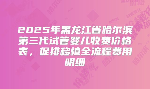 2025年黑龙江省哈尔滨第三代试管婴儿收费价格表，促排移植全流程费用明细