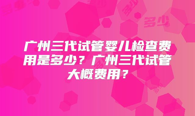 广州三代试管婴儿检查费用是多少？广州三代试管大概费用？