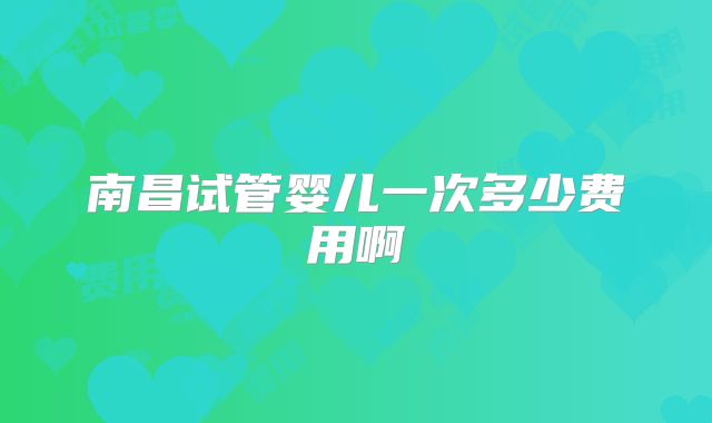 南昌试管婴儿一次多少费用啊