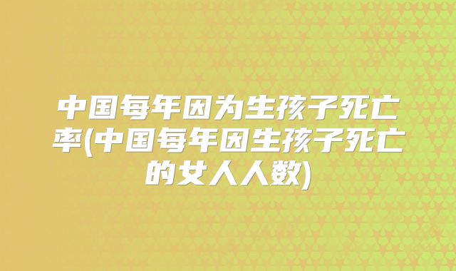 中国每年因为生孩子死亡率(中国每年因生孩子死亡的女人人数)