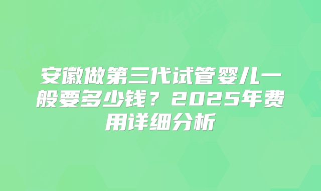 安徽做第三代试管婴儿一般要多少钱？2025年费用详细分析