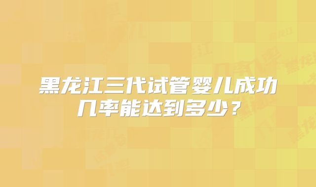 黑龙江三代试管婴儿成功几率能达到多少？