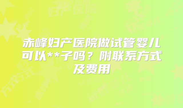 赤峰妇产医院做试管婴儿可以**子吗？附联系方式及费用