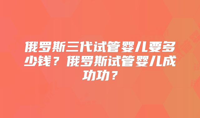 俄罗斯三代试管婴儿要多少钱？俄罗斯试管婴儿成功功？