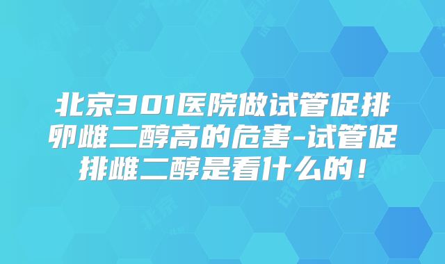 北京301医院做试管促排卵雌二醇高的危害-试管促排雌二醇是看什么的！