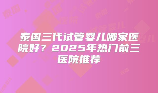 泰国三代试管婴儿哪家医院好？2025年热门前三医院推荐