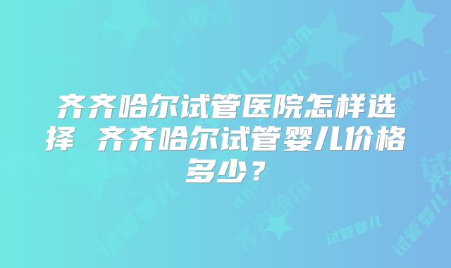 齐齐哈尔试管医院怎样选择 齐齐哈尔试管婴儿价格多少？