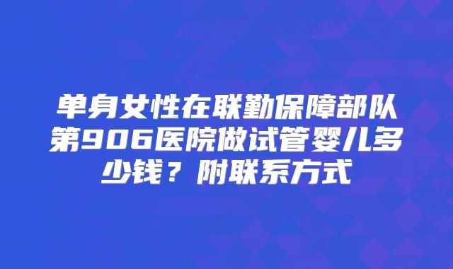 单身女性在联勤保障部队第906医院做试管婴儿多少钱?附联系方式
