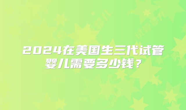 2024在美国生三代试管婴儿需要多少钱?