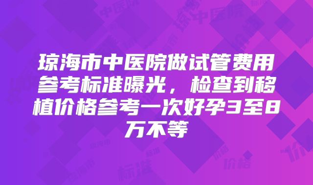 琼海市中医院做试管费用参考标准曝光，检查到移植价格参考一次好孕3至8万不等