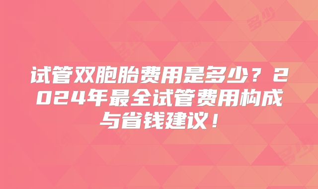 试管双胞胎费用是多少？2024年最全试管费用构成与省钱建议！