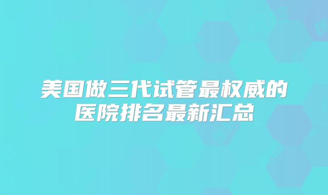 美国做三代试管最权威的医院排名最新汇总