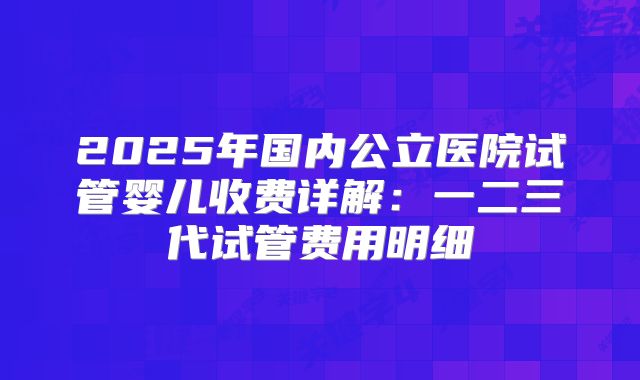 2025年国内公立医院试管婴儿收费详解：一二三代试管费用明细