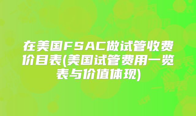 在美国FSAC做试管收费价目表(美国试管费用一览表与价值体现)