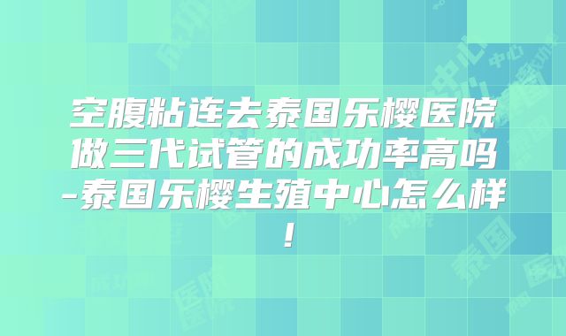 空腹粘连去泰国乐樱医院做三代试管的成功率高吗-泰国乐樱生殖中心怎么样！