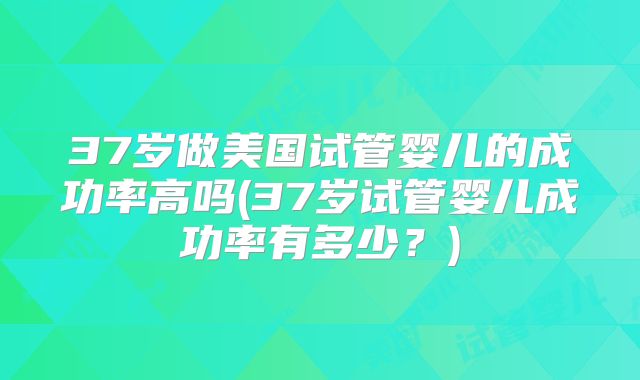 37岁做美国试管婴儿的成功率高吗(37岁试管婴儿成功率有多少?)