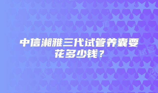 中信湘雅三代试管养囊要花多少钱？