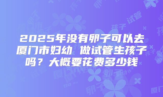 2025年没有卵子可以去厦门市妇幼 做试管生孩子吗?大概要花费多少钱
