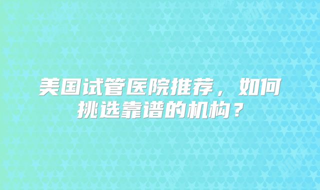 美国试管医院推荐，如何挑选靠谱的机构？