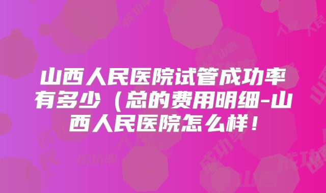 山西人民医院试管成功率有多少（总的费用明细-山西人民医院怎么样！
