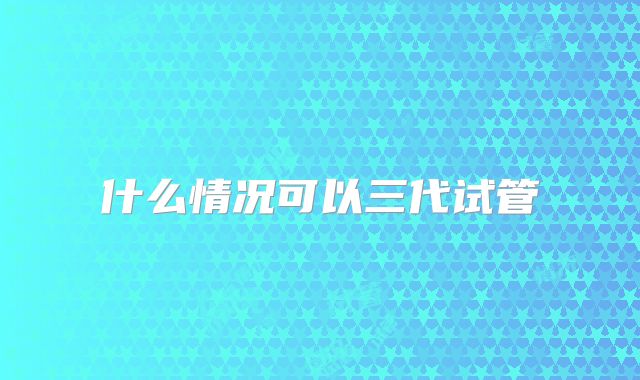 什么情况可以三代试管