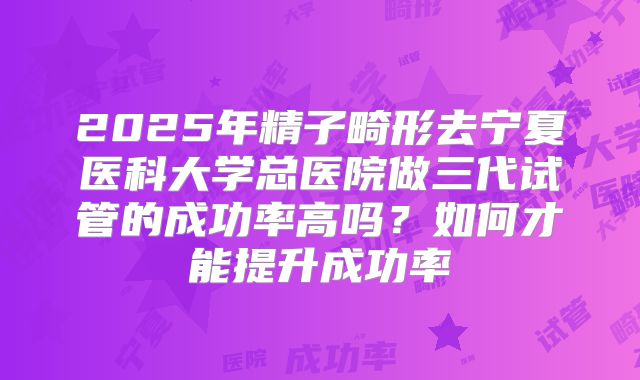 2025年精子畸形去宁夏医科大学总医院做三代试管的成功率高吗？如何才能提升成功率