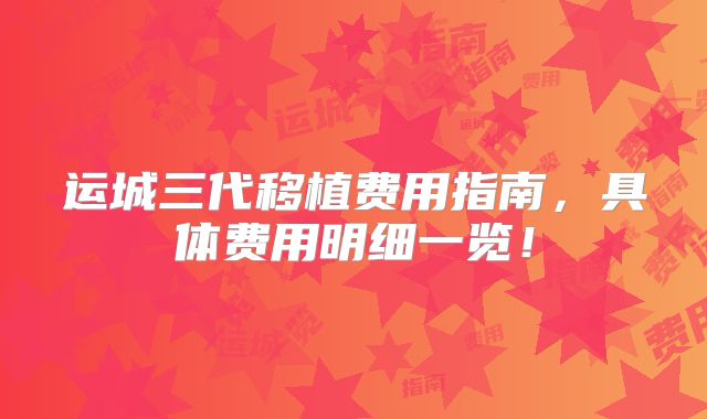 运城三代移植费用指南,具体费用明细一览!