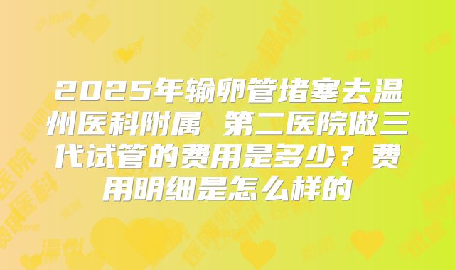 2025年输卵管堵塞去温州医科附属 第二医院做三代试管的费用是多少?费用明细是怎么样的