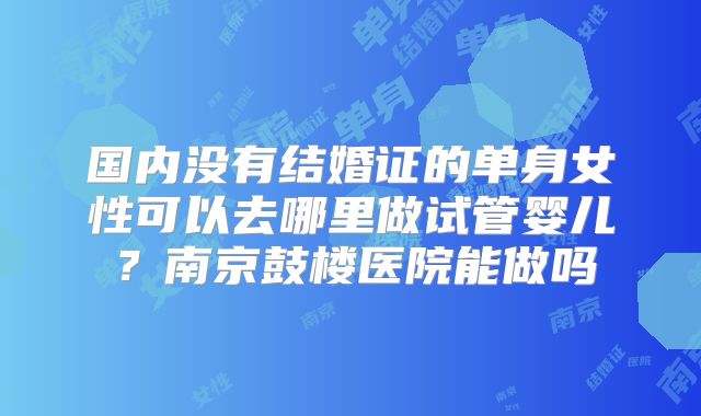 国内没有结婚证的单身女性可以去哪里做试管婴儿?南京鼓楼医院能做吗