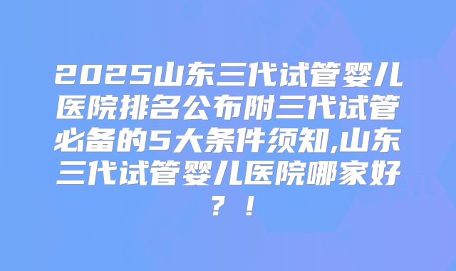 2025山东三代试管婴儿医院排名公布附三代试管必备的5大条件须知,山东三代试管婴儿医院哪家好?!