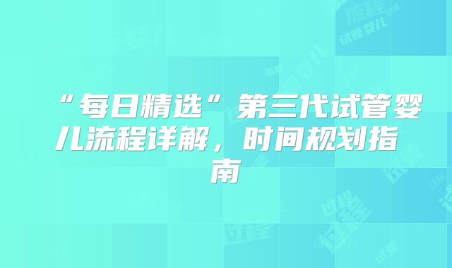 “每日精选”第三代试管婴儿流程详解，时间规划指南