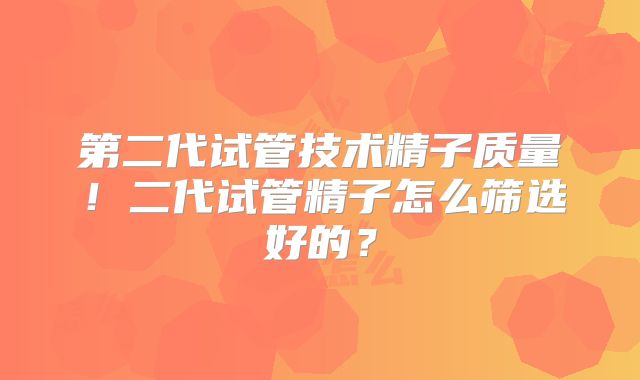 第二代试管技术精子质量！二代试管精子怎么筛选好的？