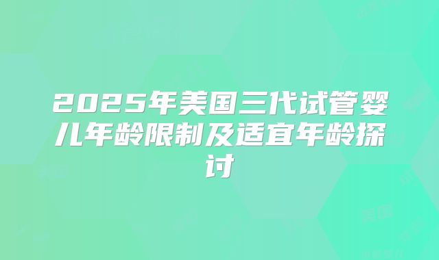 2025年美国三代试管婴儿年龄限制及适宜年龄探讨