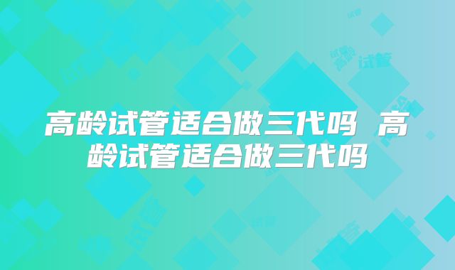 高龄试管适合做三代吗 高龄试管适合做三代吗