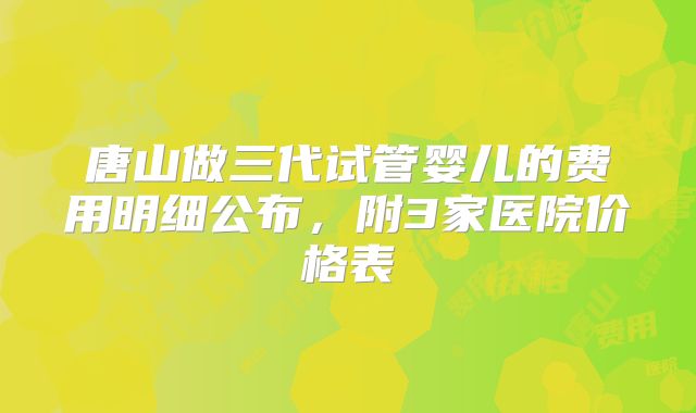 唐山做三代试管婴儿的费用明细公布,附3家医院价格表