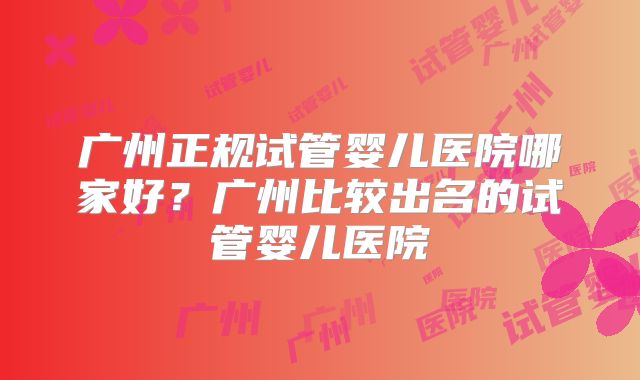 广州正规试管婴儿医院哪家好?广州比较出名的试管婴儿医院