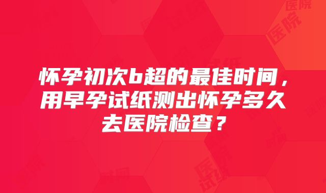 怀孕初次b超的最佳时间，用早孕试纸测出怀孕多久去医院检查？