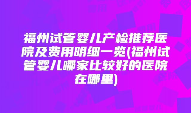 福州试管婴儿产检推荐医院及费用明细一览(福州试管婴儿哪家比较好的医院在哪里)