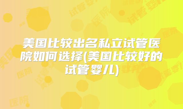 美国比较出名私立试管医院如何选择(美国比较好的试管婴儿)