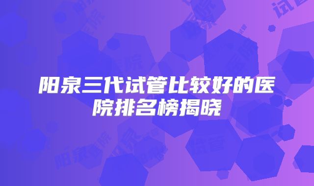 阳泉三代试管比较好的医院排名榜揭晓