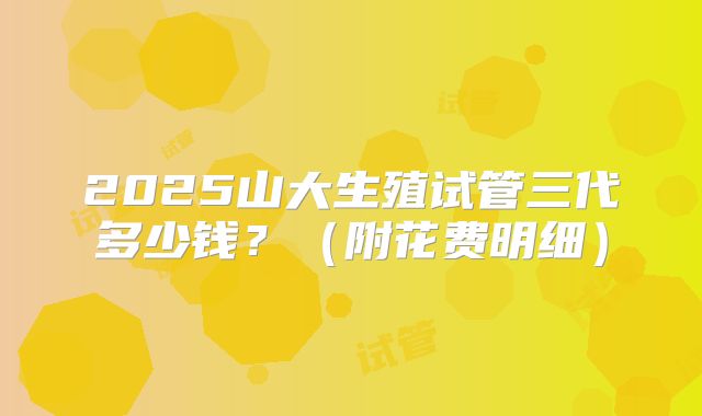 2025山大生殖试管三代多少钱？（附花费明细）