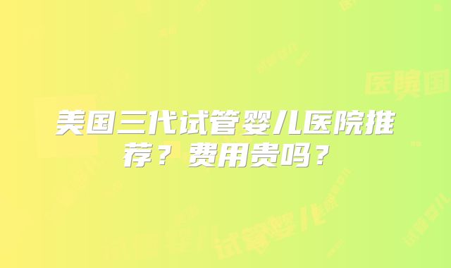 美国三代试管婴儿医院推荐？费用贵吗？